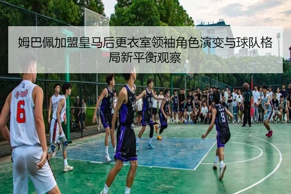 姆巴佩加盟皇马后更衣室领袖角色演变与球队格局新平衡观察
