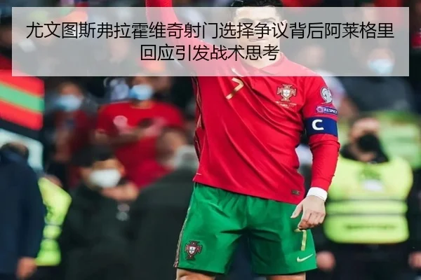 尤文图斯弗拉霍维奇射门选择争议背后阿莱格里回应引发战术思考