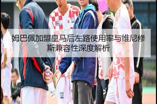 姆巴佩加盟皇马后左路使用率与维尼修斯兼容性深度解析